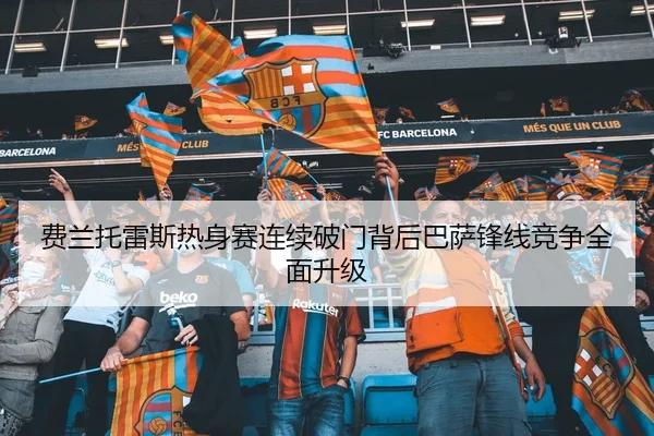 费兰托雷斯热身赛连续破门背后巴萨锋线竞争全面升级
